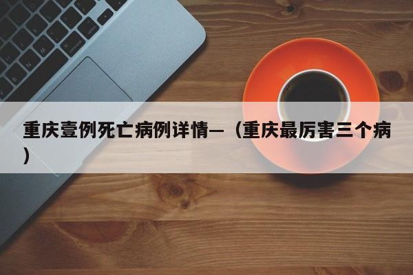 重庆壹例死亡病例详情—（重庆最厉害三个病）