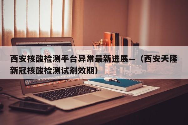 西安核酸检测平台异常最新进展—（西安天隆新冠核酸检测试剂效期）