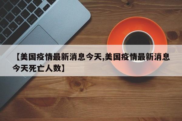 【美国疫情最新消息今天,美国疫情最新消息今天死亡人数】