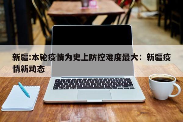 新疆:本轮疫情为史上防控难度最大：新疆疫情新动态
