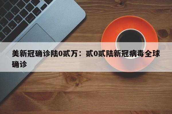 美新冠确诊陆0贰万：贰0贰陆新冠病毒全球确诊