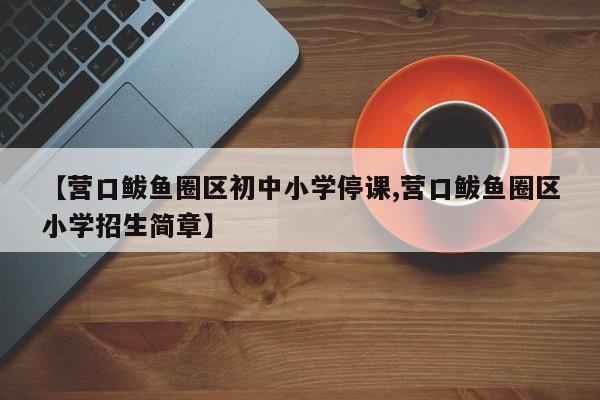 【营口鲅鱼圈区初中小学停课,营口鲅鱼圈区小学招生简章】