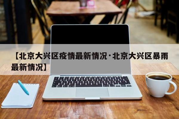 【北京大兴区疫情最新情况·北京大兴区暴雨最新情况】