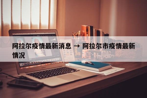 阿拉尔疫情最新消息 → 阿拉尔市疫情最新情况