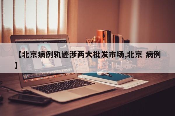【北京病例轨迹涉两大批发市场,北京 病例】