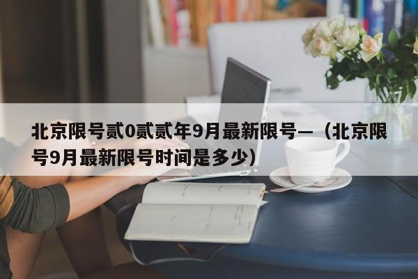 北京限号贰0贰贰年9月最新限号—(北京限号9月最新限号时间是多少)