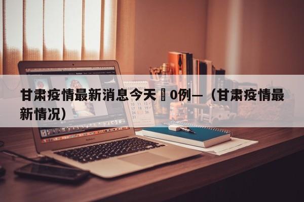 甘肃疫情最新消息今天無0例—（甘肃疫情最新情况）