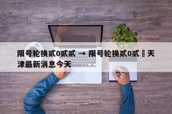 限号轮换贰0贰贰 → 限号轮换贰0贰無天津最新消息今天