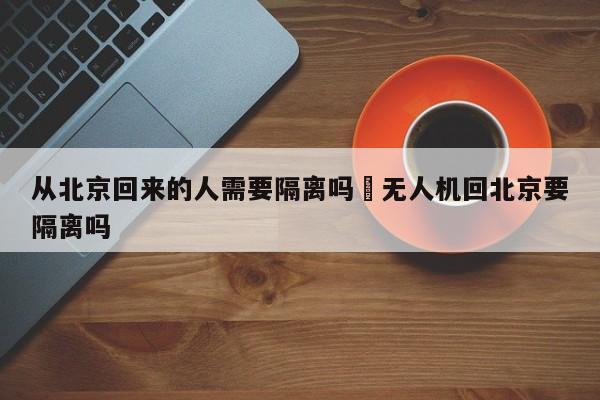从北京回来的人需要隔离吗›无人机回北京要隔离吗