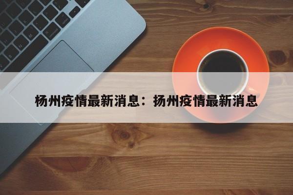 杨州疫情最新消息：扬州疫情最新消息