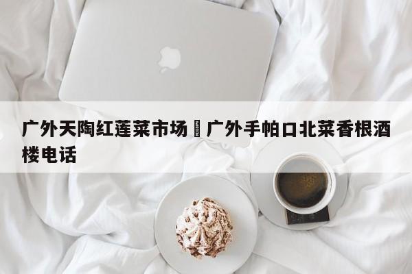广外天陶红莲菜市场›广外手帕口北菜香根酒楼电话