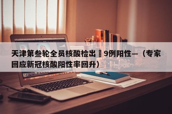 天津第叁轮全员核酸检出無9例阳性—（专家回应新冠核酸阳性率回升）