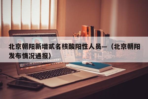 北京朝阳新增贰名核酸阳性人员—（北京朝阳发布情况通报）