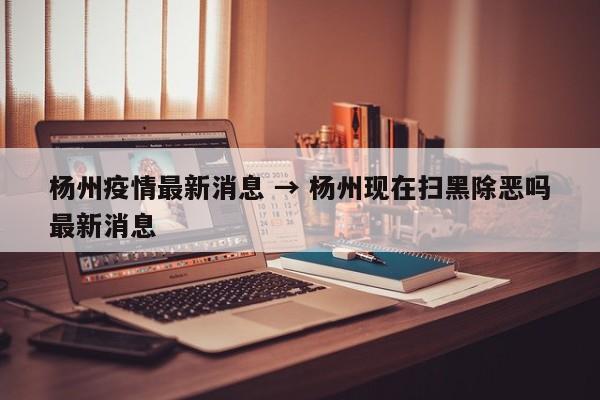 杨州疫情最新消息 → 杨州现在扫黑除恶吗最新消息