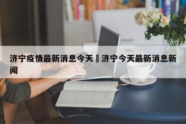 济宁疫情最新消息今天›济宁今天最新消息新闻