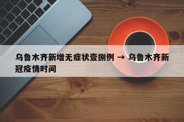 乌鲁木齐新增无症状壹捌例 → 乌鲁木齐新冠疫情时间