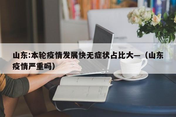 山东:本轮疫情发展快无症状占比大—（山东疫情严重吗）