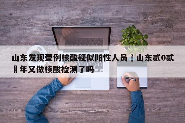 山东发现壹例核酸疑似阳性人员›山东贰0贰無年又做核酸检测了吗