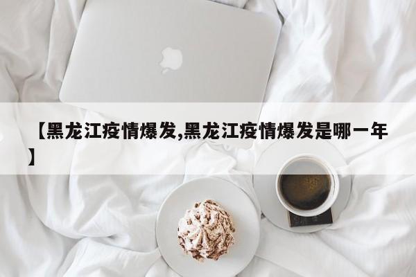 【黑龙江疫情爆发,黑龙江疫情爆发是哪一年】