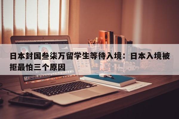 日本封国叁柒万留学生等待入境:日本入境被拒最怕三个原因