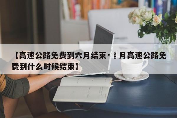 【高速公路免费到六月结束·無月高速公路免费到什么时候结束】