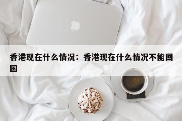 香港现在什么情况：香港现在什么情况不能回国