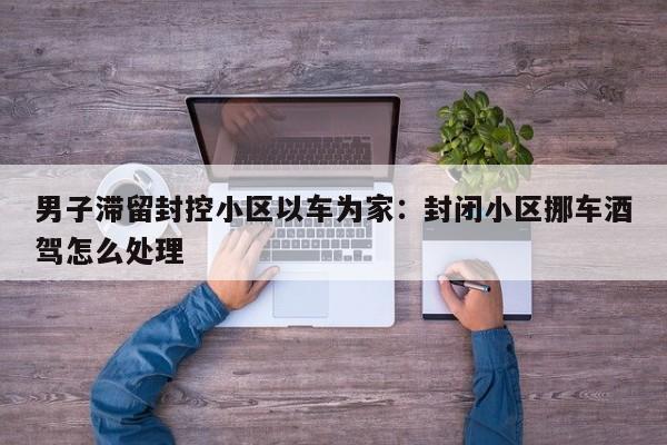 男子滞留封控小区以车为家：封闭小区挪车酒驾怎么处理