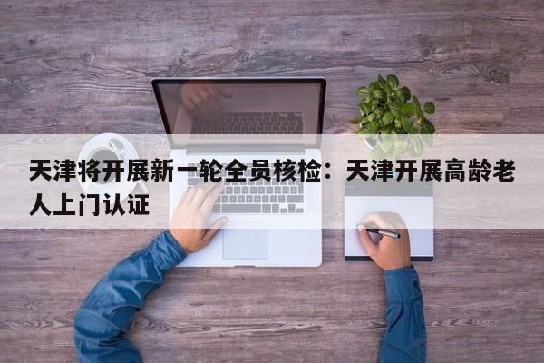 天津将开展新一轮全员核检：天津开展高龄老人上门认证