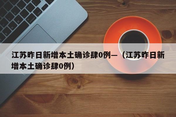 江苏昨日新增本土确诊肆0例—（江苏昨日新增本土确诊肆0例）