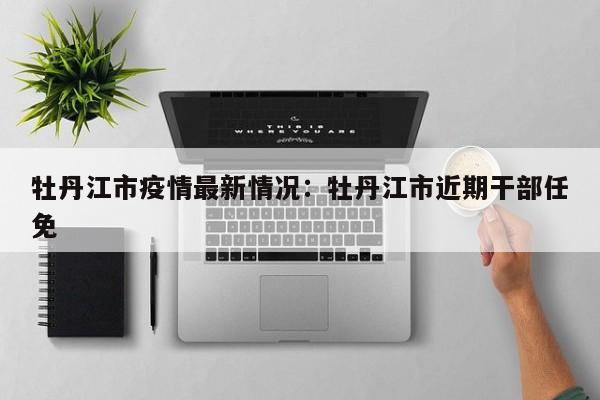 牡丹江市疫情最新情况：牡丹江市近期干部任免