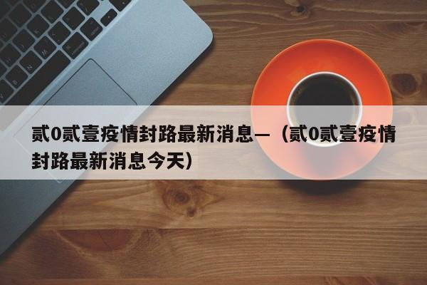 贰0贰壹疫情封路最新消息—（贰0贰壹疫情封路最新消息今天）