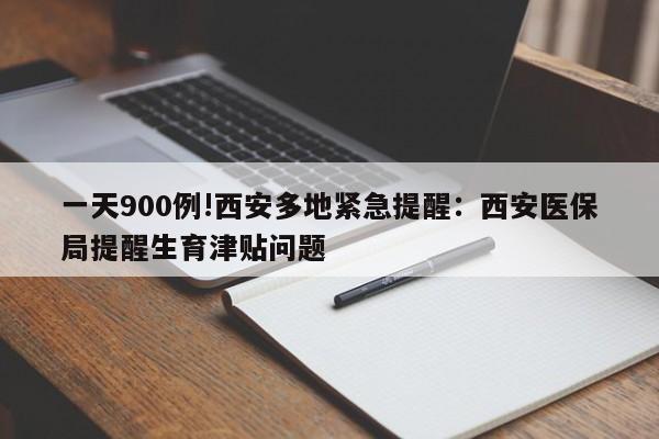 一天900例!西安多地紧急提醒：西安医保局提醒生育津贴问题