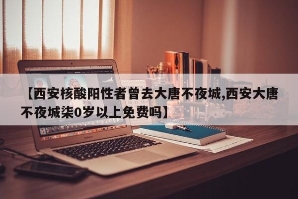 【西安核酸阳性者曾去大唐不夜城,西安大唐不夜城柒0岁以上免费吗】