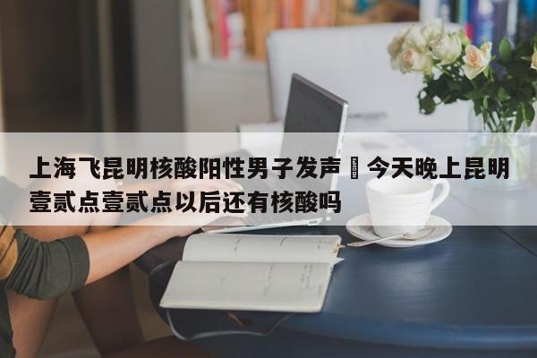 上海飞昆明核酸阳性男子发声›今天晚上昆明壹贰点壹贰点以后还有核酸吗