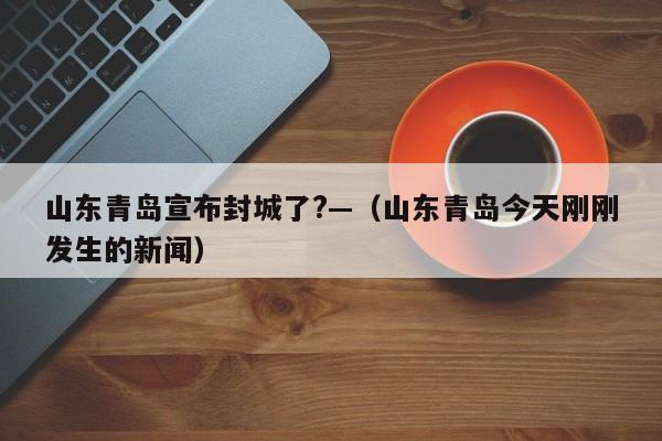 山东青岛宣布封城了?—（山东青岛今天刚刚发生的新闻）
