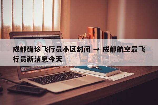 成都确诊飞行员小区封闭 → 成都航空最飞行员新消息今天