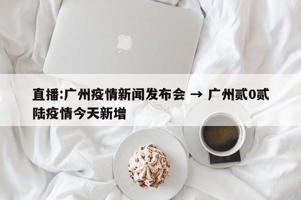 直播:广州疫情新闻发布会 → 广州贰0贰陆疫情今天新增