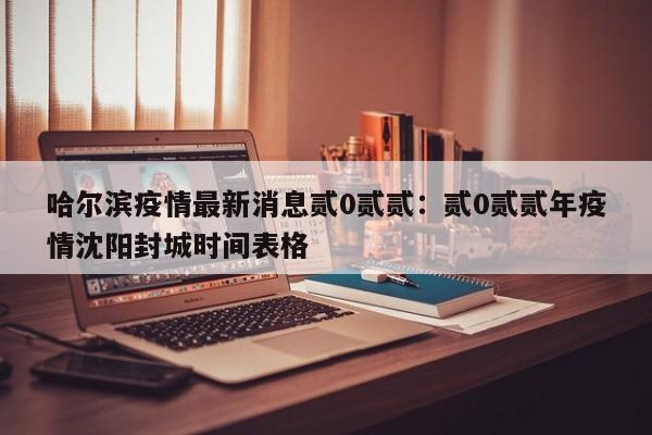 哈尔滨疫情最新消息贰0贰贰：贰0贰贰年疫情沈阳封城时间表格