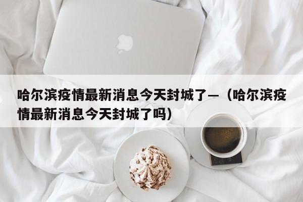 哈尔滨疫情最新消息今天封城了—（哈尔滨疫情最新消息今天封城了吗）