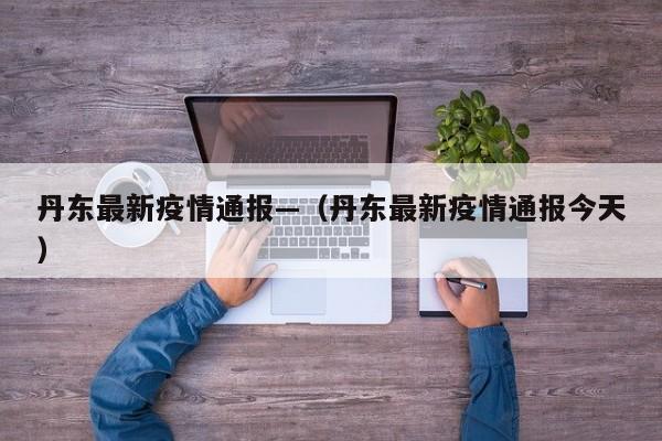 丹东最新疫情通报—（丹东最新疫情通报今天）