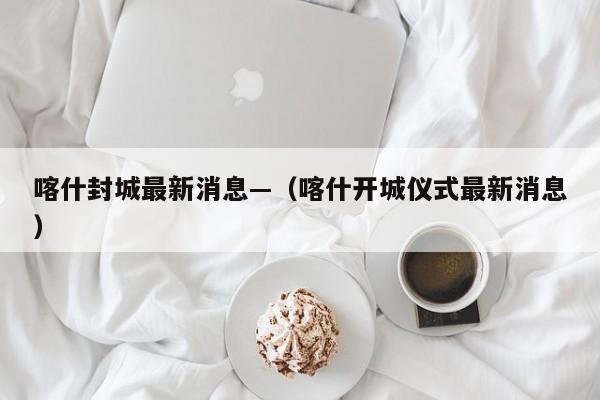 喀什封城最新消息—(喀什开城仪式最新消息)