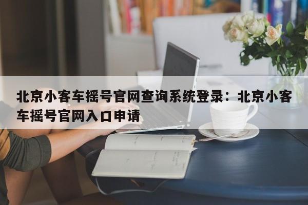 北京小客车摇号官网查询系统登录：北京小客车摇号官网入口申请