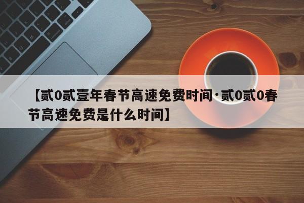 【贰0贰壹年春节高速免费时间·贰0贰0春节高速免费是什么时间】