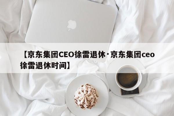 【京东集团CEO徐雷退休·京东集团ceo徐雷退休时间】