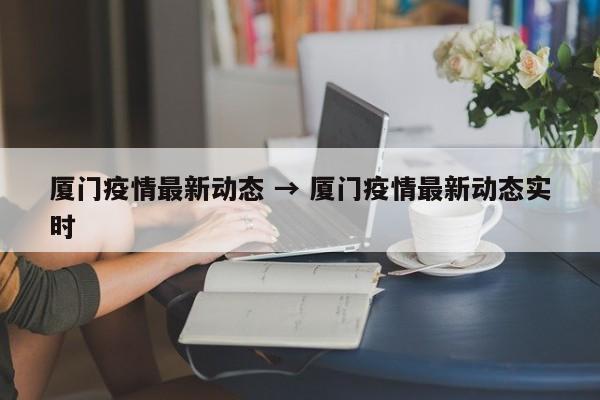 厦门疫情最新动态 → 厦门疫情最新动态实时