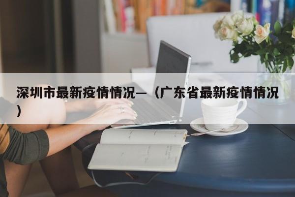 深圳市最新疫情情况—（广东省最新疫情情况）