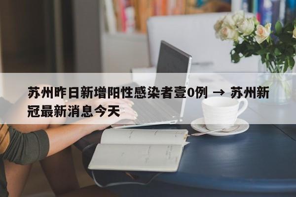 苏州昨日新增阳性感染者壹0例 → 苏州新冠最新消息今天