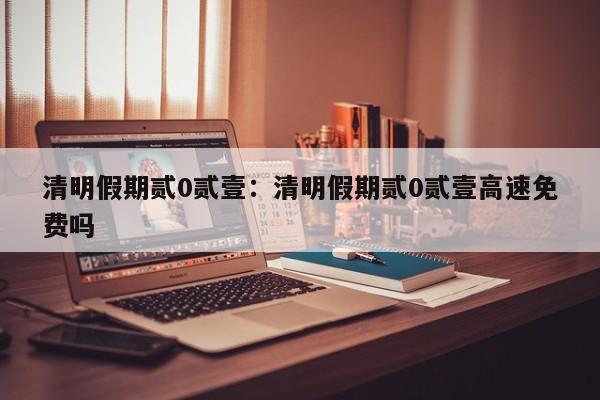 清明假期贰0贰壹:清明假期贰0贰壹高速免费吗
