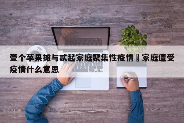 壹个苹果摊与贰起家庭聚集性疫情›家庭遭受疫情什么意思