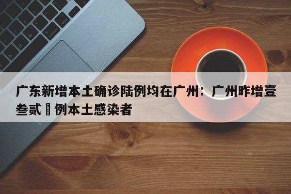 广东新增本土确诊陆例均在广州:广州昨增壹叁贰無例本土感染者